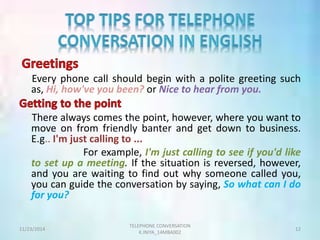 Every phone call should begin with a polite greeting such 
as, Hi, how've you been? or Nice to hear from you. 
There always comes the point, however, where you want to 
move on from friendly banter and get down to business. 
E.g.. I'm just calling to ... 
For example, I'm just calling to see if you'd like 
to set up a meeting. If the situation is reversed, however, 
and you are waiting to find out why someone called you, 
you can guide the conversation by saying, So what can I do 
for you? 
TELEPHONE CONVERSATION 
11/23/2014 12 
K.INIYA_14MBA002 
 