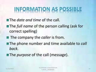 The date and time of the call. 
The full name of the person calling (ask for 
correct spelling) 
The company the caller is from. 
The phone number and time available to call 
back. 
The purpose of the call (message). 
TELEPHONE CONVERSATION 
11/23/2014 14 
K.INIYA_14MBA002 
 
