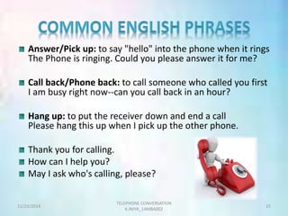 Answer/Pick up: to say "hello" into the phone when it rings 
The Phone is ringing. Could you please answer it for me? 
Call back/Phone back: to call someone who called you first 
I am busy right now--can you call back in an hour? 
Hang up: to put the receiver down and end a call 
Please hang this up when I pick up the other phone. 
Thank you for calling. 
How can I help you? 
May I ask who's calling, please? 
TELEPHONE CONVERSATION 
11/23/2014 15 
K.INIYA_14MBA002 
 