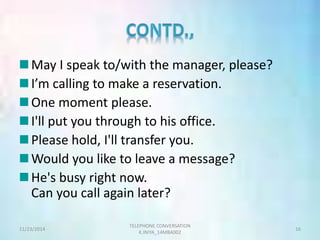 May I speak to/with the manager, please? 
I’m calling to make a reservation. 
One moment please. 
I'll put you through to his office. 
Please hold, I'll transfer you. 
Would you like to leave a message? 
He's busy right now. 
Can you call again later? 
TELEPHONE CONVERSATION 
11/23/2014 16 
K.INIYA_14MBA002 
 