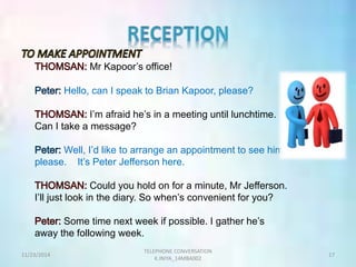 Mr Kapoor’s office! 
Hello, can I speak to Brian Kapoor, please? 
I’m afraid he’s in a meeting until lunchtime. 
Can I take a message? 
Well, I’d like to arrange an appointment to see him, 
please. It’s Peter Jefferson here. 
Could you hold on for a minute, Mr Jefferson. 
I’ll just look in the diary. So when’s convenient for you? 
Some time next week if possible. I gather he’s 
away the following week. 
TELEPHONE CONVERSATION 
11/23/2014 17 
K.INIYA_14MBA002 
 