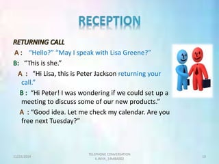“Hello?” “May I speak with Lisa Greene?” 
“This is she.” 
“Hi Lisa, this is Peter Jackson returning your 
call.” 
“Hi Peter! I was wondering if we could set up a 
meeting to discuss some of our new products.” 
“Good idea. Let me check my calendar. Are you 
free next Tuesday?” 
TELEPHONE CONVERSATION 
11/23/2014 19 
K.INIYA_14MBA002 
 