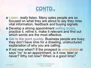 Listen, really listen. Many sales people are so 
focused on what they are about to say they miss 
vital information, feedback and buying signals. 
Develop a strong appointment setting script, 
practice it, refine it, make it relevant and find out 
which words are the most effective. 
Get to the point quickly. Business people are busy; 
they don’t have time for a drawling, unstructured 
explanation of why you are calling. 
If not now when? If the prospect is unavailable or 
says “no” to an appointment, is it now, later or 
never? Why not now? When is a good time? 
TELEPHONE CONVERSATION 
11/23/2014 22 
K.INIYA_14MBA002 
 