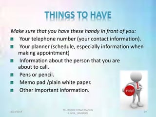 Make sure that you have these handy in front of you: 
Your telephone number (your contact information). 
Your planner (schedule, especially information when 
making appointment) 
Information about the person that you are 
about to call. 
Pens or pencil. 
Memo pad /plain white paper. 
Other important information. 
TELEPHONE CONVERSATION 
11/23/2014 24 
K.INIYA_14MBA002 
 
