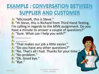 "Microsoft, this is Steve." 
"Hi Steve, this is Richard from Third Hand Testing. 
I'm calling in regards to the MSN assignment. Do you 
have a minute to answer a couple of questions?" 
"Sure. What can I help you with?" 
……………… 
…………. 
"That makes our job a little easier." 
"Do you have any other questions?" 
"No. That's all I had. Thanks for your time." 
"No problem." 
"Ok. Good bye." 
"Bye." 
TELEPHONE CONVERSATION 
11/23/2014 25 
K.INIYA_14MBA002 
 