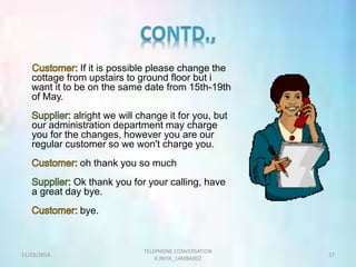 If it is possible please change the 
cottage from upstairs to ground floor but i 
want it to be on the same date from 15th-19th 
of May. 
alright we will change it for you, but 
our administration department may charge 
you for the changes, however you are our 
regular customer so we won't charge you. 
oh thank you so much 
Ok thank you for your calling, have 
a great day bye. 
bye. 
TELEPHONE CONVERSATION 
11/23/2014 27 
K.INIYA_14MBA002 
 