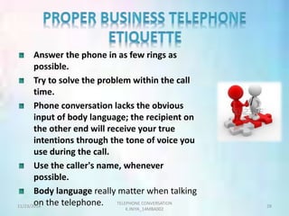 Answer the phone in as few rings as 
possible. 
Try to solve the problem within the call 
time. 
Phone conversation lacks the obvious 
input of body language; the recipient on 
the other end will receive your true 
intentions through the tone of voice you 
use during the call. 
Use the caller's name, whenever 
possible. 
Body language really matter when talking 
on the telephone. TELEPHONE CONVERSATION 
11/23/2014 28 
K.INIYA_14MBA002 
 