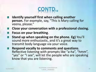 Identify yourself first when calling another 
person. For example, say, "This is Mary calling for 
veena, please.“ 
Close your conversation with a professional closing. 
Focus on your breathing. 
Stand up when speaking on the phone. Eg) You’ll 
sound more enthusiastic, and it’s a great way to 
transmit body language via your voice. 
Respond vocally to comments and questions. 
Reflective listening with prompts like “a-ha”, “hmm”, 
“yes” or “I see”, will let the people who are speaking 
know that you are listening. 
TELEPHONE CONVERSATION 
11/23/2014 29 
K.INIYA_14MBA002 
 