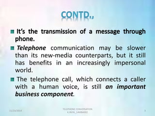Telephone communication may be slower 
than its new-media counterparts, but it still 
has benefits in an increasingly impersonal 
world. 
The telephone call, which connects a caller 
with a human voice, is still an important 
business component. 
TELEPHONE CONVERSATION 
11/23/2014 3 
K.INIYA_14MBA002 
 
