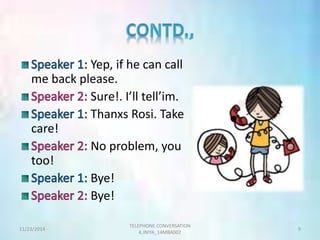 Yep, if he can call 
me back please. 
Sure!. I’ll tell’im. 
Thanxs Rosi. Take 
care! 
No problem, you 
too! 
Bye! 
Bye! 
TELEPHONE CONVERSATION 
11/23/2014 9 
K.INIYA_14MBA002 
 