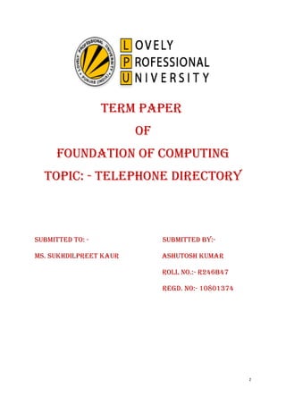 TERM PAPER 
Of 
fOUNDATION Of COMPUTING 
TOPIC: - TELEPHONE DIRECTORY 
SUbMITTED TO: - SUbMITTED bY:- 
MS. SUkHDILPREET kAUR ASHUTOSH kUMAR 
ROLL NO.:- R246b47 
REGD. NO:- 10801374 
1 
 