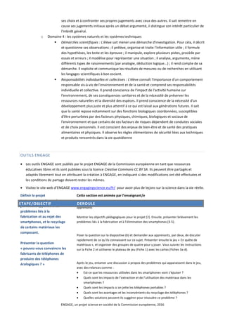 ses choix et à confronter ses propres jugements avec ceux des autres. Il sait remettre en
cause ses jugements initiaux après un débat argumenté, il distingue son intérêt particulier de
l'intérêt général.
o Domaine 4 : les systèmes naturels et les systèmes techniques
 Démarches scientifiques : L'élève sait mener une démarche d'investigation. Pour cela, il décrit
et questionne ses observations ; il prélève, organise et traite l'information utile ; il formule
des hypothèses, les teste et les éprouve ; il manipule, explore plusieurs pistes, procède par
essais et erreurs ; il modélise pour représenter une situation ; il analyse, argumente, mène
différents types de raisonnements (par analogie, déduction logique...) ; il rend compte de sa
démarche. Il exploite et communique les résultats de mesures ou de recherches en utilisant
les langages scientifiques à bon escient.
 Responsabilités individuelles et collectives : L'élève connaît l'importance d'un comportement
responsable vis-à-vis de l'environnement et de la santé et comprend ses responsabilités
individuelle et collective. Il prend conscience de l'impact de l'activité humaine sur
l'environnement, de ses conséquences sanitaires et de la nécessité de préserver les
ressources naturelles et la diversité des espèces. Il prend conscience de la nécessité d'un
développement plus juste et plus attentif à ce qui est laissé aux générations futures. Il sait
que la santé repose notamment sur des fonctions biologiques coordonnées, susceptibles
d'être perturbées par des facteurs physiques, chimiques, biologiques et sociaux de
l'environnement et que certains de ces facteurs de risques dépendent de conduites sociales
et de choix personnels. Il est conscient des enjeux de bien-être et de santé des pratiques
alimentaires et physiques. Il observe les règles élémentaires de sécurité liées aux techniques
et produits rencontrés dans la vie quotidienne
OUTILS ENGAGE
• Les outils ENGAGE sont publiés par le projet ENGAGE de la Commission européenne en tant que ressources
éducatives libres et ils sont publiées sous la licence Creative Commons CC BY SA. Ils peuvent être partagés et
adaptés librement tout en attribuant la création à ENGAGE, en indiquant si des modifications ont été effectuées et
les conditions de partage doivent rester les mêmes.
• Visitez le site web d’ENGAGE www.engagingscience.eu/fr/ pour avoir plus de leçons sur la science dans la vie réelle.
Définir le projet
Les apprenants jouent à un
jeu faisant apparaître les
problèmes liés à la
fabrication et au rejet des
smartphones, et le recyclage
de certains matériaux les
composant.
Présenter la question
« pouvez-vous convaincre les
fabricants de téléphones de
produire des téléphones
écologiques ? »
Cette section est animée par l’enseignant/e
Ressources : La présentation « le téléphone écologique » et des copies des fiches
apprenants
Montrer les objectifs pédagogiques pour le projet (2). Ensuite, présenter brièvement les
problèmes liés à la fabrication et à l’élimination des smartphones (3-5).
Poser la question sur la diapositive (6) et demander aux apprenants, par deux, de discuter
rapidement de ce qu’ils connaissent sur ce sujet. Présenter ensuite le jeu « En quête de
matériaux », et organiser des groupes de quatre pour y jouer. Vous suivrez les instructions
sur la Fiche 2 et utiliserez le plateau de jeu (Fiche 1) avec les cartes (Fiches 3a-d).
Après le jeu, entamer une discussion à propos des problèmes qui apparaissent dans le jeu,
avec des relances comme :
• Est-ce que les ressources utilisées dans les smartphones vont s’épuiser ?
• Quels sont les impacts de l’extraction et de l’utilisation des matériaux dans les
smartphones ?
• Quels sont les impacts si on jette les téléphones portables ?
• Quels sont les avantages et les inconvénients du recyclage des téléphones ?
• Quelles solutions peuvent-ils suggérer pour résoudre ce problème ?
ENGAGE, un projet science en société de la Commission européenne, 2016
ETAPE/OBJECTIF DEROULE
 