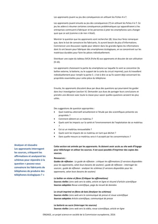Les apprenants jouent au jeu des conséquences en utilisant les Fiches 4 à 7.
Les apprenants jouent ensuite au jeu des conséquences (7) en utilisant les fiches 4 à 7. Ce
jeu les aidera à résumer certaines conséquences problématiques qui apparaîtraient si les
entreprises continuent à fabriquer et les personnes à jeter les smartphones sans changer
quoi que ce soit (comme si de rien n’était).
Montrer la question que les apprenants vont rechercher (8). Vous leur ferez remarquer
que, dans le but de convaincre les fabricants, ils auront besoin de plus d’informations.
Commencer une discussion rapide pour obtenir dans les grandes lignes les informations
dont ils ont besoin pour fabriquer des smartphones écologiques, en se concentrant sur les
matériaux durables pour faire les pièces individuellement.
Distribuer une copie du tableau SVCA (Fiche 8) aux apprenants et discuter de son utilisation
(9-10).
Les apprenants choisissent la partie du smartphone sur laquelle ils vont se concentrer (le
boîtier externe, la batterie, ou le support de la carte du circuit imprimé), puis ils travaillent
individuellement pour remplir la partie S ; c’est à dire ce qu’ils savent déjà concernant les
propriétés essentielles pour cette pièce du téléphone.
Ensuite, les apprenants discutent deux par deux des questions qui pourraient les guider
dans leur investigation (section V). Demander aux duos de partager leurs conclusions et
prendre une décision avec toute la classe pour savoir quelles questions seraient les plus
utiles.
Des suggestions de question appropriées :
• Quel matériau alternatif actuellement à l’étude par des scientifiques présente ces
propriétés ?
• Comment obtient-on ce matériau ?
• Quels sont les impacts sur la santé et l’environnement de l’exploitation de ce matériau
?
• Est-ce un matériau renouvelable ?
• Quels sont les impacts de ce matériau en tant que déchet ?
• Dans quelle mesure ce matériau sera-t-il accepté par les consommateurs ?
Analyser et résoudre
Les apprenants interrogent
les sources, critiquent les
affirmations et analysent les
schémas pour répondre à la
question « pouvez-vous
convaincre les fabricants de
téléphones de produire des
téléphones écologiques ? »
Cette section est animée par les apprenants. Ils doivent avoir accès au site web d’Engage
pour télécharger et utiliser les sources. Il est aussi possible d’imprimer des copies des
sources.
Ressources :
Guides de réflexion : Le guide de réflexion : critiquer les affirmations (2 versions disponibles
pour les apprenants, selon leurs besoins de soutien) ; guide de réflexion : interroger les
sources ; guide de réflexion : analyser les schémas (2 versions disponibles pour les
apprenants, selon leurs besoins de soutien)
Le boîtier en résine et fibres (Critiquer les affirmations)
Sources réelles Liens web vers la vidéo, article en ligne et résumé d’article scientifique
Sources adaptées Revue scientifique, page du recueil de données
Le circuit imprimé en fibres de bois (Analyser les schémas)
Sources réelles Liens web vers le communiqué de presse et revue scientifique
Sources adaptées Article scientifique, communiqué de presse
La batterie au sucre (Interroger les sources)
Sources réelles Liens web vers la vidéo, revue scientifique, article en ligne
ENGAGE, un projet science en société de la Commission européenne, 2016
 