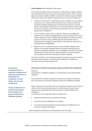 Sources adaptées Revue scientifique, article en ligne
Pour la pièce du téléphone choisie par l’apprenant, chaque apprenant regarde la vidéo (si
elle est disponible) et lit l’article de journal, le communiqué de presse, l’article en ligne/la
page (ou les versions adaptées simplifiées). Les apprenants utilisent les guides de réflexion
mentionnés ci-dessus qui les aideront à analyser les sources. Les points à souligner sont :
• Le boîtier en résine et fibres – les données de la revue scientifique, si nous comparons
aux données sur les matériaux utilisés actuellement pour fabriquer les boîtiers de
smartphones (alliage de polycarbonate et d’aluminium), fournies par le recueil de
données, viennent étayer l’affirmation mise en avant dans la vidéo et l’article en ligne,
comme quoi le matériau en résine et fibre a des propriétés qui en font un matériau
approprié pour les téléphones.
• Le circuit imprimé en fibres de bois – Les données indiquées par les diagrammes
démontrent que le matériau est biodégradable. Ses autres propriétés en font aussi un
matériau approprié. La revue scientifique présente également des données montrant
qu’avec une couche de résine, la différence de poids de l’échantillon après un
traitement par les champignons est plus faible à un moment donné. Cela montre un
ralentissement de la biodégradation.
• Batteries au sucre – les données issues de la revue scientifique indiquent que les
batteries ont une densité énergétique élevée, une propriété importante pour les
batteries de smartphone. Cependant, lors de l’investigation de la section “information
complémentaire” de cette source, les apprenants peuvent se rendre compte que
certaines données proviennent d’une source peu fiable – Wikipédia.
Une fois les recherches sur les smartphones effectuées, les apprenants peuvent rechercher
des matériaux alternatifs pour une seconde partie du téléphone, ou partager leurs
conclusions avec les autres par groups de trois.
Communiquer
Les apprenants font un
rappel des conséquences du
processus de production et
d’élimination de
smartphone, si rien de
change, avec le jeu des
conséquences.
Ensuite, ils détermineront
comment communiquer
leurs conclusions à un
groupe de fabricants de
téléphones portables.
Cette section est animée par les apprenants, après une introduction par l’enseignant/e.
Ressources :
La présentation « le téléphone écologique », la communication, et des copies des fiches
apprenants
Dans cette partie de l’activité, les apprenants utiliseront leurs nouvelles connaissances
pour communiquer les informations collectées aux fabricants de téléphones portables.
Montrer l’exercice de communication (3 et 4). Les apprenants travaillent seuls ou à deux, et
utilisent la fiche 5 comme aide pour préparer la communication (les moyens les plus
appropriés sont la présentation vidéo ou orale) à donner au public de fabricants de
smartphones.
Les informations que les apprenants devront faire figurer sont :
• Convaincre les fabricants qu’il est nécessaire de changer
• Les convaincre que ces changements sont possibles
• Les convaincre que le grand public aura envie d’acheter leurs téléphones ainsi ils
continueront à générer des bénéfices
Inviter les apprenants à présenter leur communication au reste de la classe.
ENGAGE, un projet science en société de la Commission européenne, 2016
 