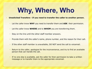 Why, Where, Who
   Unsolicited Transfers - If you need to transfer the caller to another person.


     Let the caller know WHY you need to transfer them and ASK their permission.

     Let the caller know WHERE and to WHOM you are transferring them.

     Stay on the line until the other staff member answers.

     Provide them with the caller’s name, phone number, and the reason for their call.

     If the other staff member is unavailable, DO NOT send the call to voicemail.

     Return to the caller, apologize for the inconvenience, and try to find an available
      person that can handle the call.

     If no one else is available, ask the caller for their permission to take a written
      message or to transfer them to the appropriate voicemail.
 