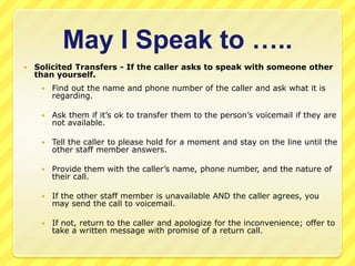 May I Speak to …..
   Solicited Transfers - If the caller asks to speak with someone other
    than yourself.
        Find out the name and phone number of the caller and ask what it is
         regarding.

        Ask them if it’s ok to transfer them to the person’s voicemail if they are
         not available.

        Tell the caller to please hold for a moment and stay on the line until the
         other staff member answers.

        Provide them with the caller’s name, phone number, and the nature of
         their call.

        If the other staff member is unavailable AND the caller agrees, you
         may send the call to voicemail.

        If not, return to the caller and apologize for the inconvenience; offer to
         take a written message with promise of a return call.
 