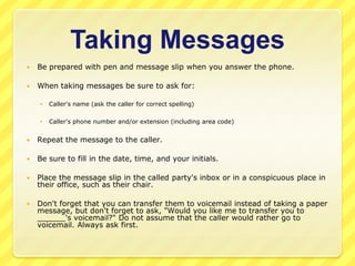 Taking Messages
   Be prepared with pen and message slip when you answer the phone.

   When taking messages be sure to ask for:

       Caller's name (ask the caller for correct spelling)

       Caller's phone number and/or extension (including area code)


   Repeat the message to the caller.

   Be sure to fill in the date, time, and your initials.

   Place the message slip in the called party's inbox or in a conspicuous place in
    their office, such as their chair.

   Don't forget that you can transfer them to voicemail instead of taking a paper
    message, but don't forget to ask, "Would you like me to transfer you to
    ______'s voicemail?" Do not assume that the caller would rather go to
    voicemail. Always ask first.
 
