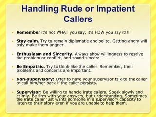 Handling Rude or Impatient
               Callers
   Remember it’s not WHAT you say, it’s HOW you say it!!!

   Stay calm. Try to remain diplomatic and polite. Getting angry will
    only make them angrier.

   Enthusiasm and Sincerity. Always show willingness to resolve
    the problem or conflict, and sound sincere.

   Be Empathic. Try to think like the caller. Remember, their
    problems and concerns are important.

   Non-supervisory: Offer to have your supervisor talk to the caller
    or call him/her back if the caller persists.

   Supervisor: Be willing to handle irate callers. Speak slowly and
    calmly. Be firm with your answers, but understanding. Sometimes
    the irate caller just wants someone in a supervisory capacity to
    listen to their story even if you are unable to help them.
 