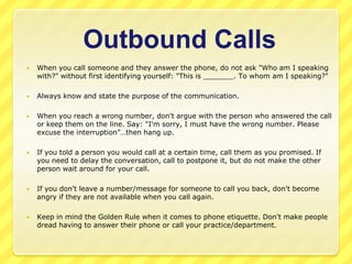 Outbound Calls
   When you call someone and they answer the phone, do not ask "Who am I speaking
    with?" without first identifying yourself: "This is _______. To whom am I speaking?"

   Always know and state the purpose of the communication.

   When you reach a wrong number, don't argue with the person who answered the call
    or keep them on the line. Say: "I'm sorry, I must have the wrong number. Please
    excuse the interruption”…then hang up.

   If you told a person you would call at a certain time, call them as you promised. If
    you need to delay the conversation, call to postpone it, but do not make the other
    person wait around for your call.

   If you don't leave a number/message for someone to call you back, don't become
    angry if they are not available when you call again.

   Keep in mind the Golden Rule when it comes to phone etiquette. Don't make people
    dread having to answer their phone or call your practice/department.
 