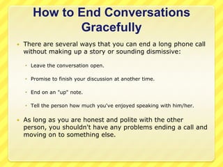 How to End Conversations
              Gracefully
   There are several ways that you can end a long phone call
    without making up a story or sounding dismissive:

     Leave the conversation open.

     Promise to finish your discussion at another time.

     End on an "up" note.

     Tell the person how much you've enjoyed speaking with him/her.

   As long as you are honest and polite with the other
    person, you shouldn't have any problems ending a call and
    moving on to something else.
 