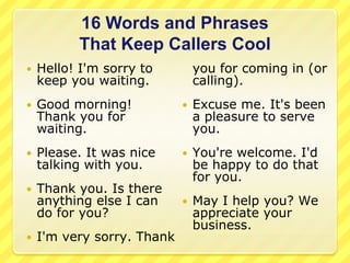 16 Words and Phrases
          That Keep Callers Cool
   Hello! I'm sorry to         you for coming in (or
    keep you waiting.           calling).
   Good morning!              Excuse me. It's been
    Thank you for               a pleasure to serve
    waiting.                    you.
   Please. It was nice        You're welcome. I'd
    talking with you.           be happy to do that
                                for you.
   Thank you. Is there
    anything else I can        May I help you? We
    do for you?                 appreciate your
                                business.
   I'm very sorry. Thank
 