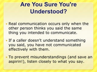 Are You Sure You're
             Understood?
   Real communication occurs only when the
    other person thinks you said the same
    thing you intended to communicate.

   If a caller doesn't understand something
    you said, you have not communicated
    effectively with them.

   To prevent misunderstandings (and save an
    aspirin!), listen closely to what you say.
 