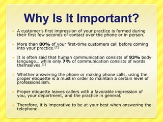 Why Is It Important?
   A customer’s first impression of your practice is formed during
    their first few seconds of contact over the phone or in person.

   More than 80% of your first-time customers call before coming
    into your practice.[2]

   It is often said that human communication consists of 93% body
    language… while only 7% of communication consists of words
    themselves.[1]

   Whether answering the phone or making phone calls, using the
    proper etiquette is a must in order to maintain a certain level of
    professionalism.

   Proper etiquette leaves callers with a favorable impression of
    you, your department, and the practice in general.

   Therefore, it is imperative to be at your best when answering the
    telephone.
 
