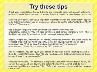 Try these tips
   Check your presentation. Speak distinctly at a moderate pace, with enough volume to
    be heard clearly. Don't mumble, turn away from the phone, or rush through sentences.

   Stay with your caller. Don't give important information when the caller doesn't appear
    to be listening. Instead, use an introductory phrase to get the caller's attention: "Sir?"
    "Ma'am?" "Excuse me…"

   Use everyday language. When you must use a term callers may not
    understand, explain it: "You will need to fill out a post-census withdrawal form - that is
    the blue, two page form required for all Humana insurance claims."

   Repeat, or spell out, information. All names, addresses, numbers, and dates should be
    repeated or spelled out. And be specific. Instead of saying, "We'll be open again
    tomorrow," say "We'll be open from 8am-5pm tomorrow." For confusing
    numbers, say, "That's 30: three-zero" or "13: one-three."

   Ask for feedback. You can "quiz" your callers on how well they're listening by asking
    them to repeat information. Say: "Do you mind repeating that number back, so I can
    be sure I gave it to you correctly?"

   Encourage questions. This technique is especially useful for complex topics. Again, be
    careful that you don't talk down to the caller: "I know I've covered a lot. Is there
    anything you'd like me to review?" Or, "Before we hang up, is there anything I was not
    clear about?"
 