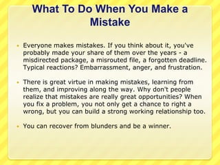 What To Do When You Make a
                Mistake
   Everyone makes mistakes. If you think about it, you've
    probably made your share of them over the years - a
    misdirected package, a misrouted file, a forgotten deadline.
    Typical reactions? Embarrassment, anger, and frustration.

   There is great virtue in making mistakes, learning from
    them, and improving along the way. Why don't people
    realize that mistakes are really great opportunities? When
    you fix a problem, you not only get a chance to right a
    wrong, but you can build a strong working relationship too.

   You can recover from blunders and be a winner.
 