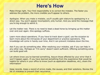 Here's How
   Make things right. Your first responsibility is to correct the mistake. The faster you
    address the problem, the more credible you'll appear to others.

   Apologize. When you make a mistake, you'll usually gain stature by apologizing in a
    direct way. You won't appear incompetent, only human. And you send the message that
    you're big enough to admit it.

   Let the matter rest. There is no need to beat a dead horse by bringing up the matter
    over and over again. One apology suffices.

   Learn more about operations. If you have to track down a goof, use the occasion to
    learn more about the intricacies of your department or practice operations. This
    knowledge will come in handy over time. And it can prevent mistakes down the line.

   Ask if you can do something else. After resolving your mistake, ask if you can help in
    any other way. Perhaps an "I'm sorry" doesn't seem sufficient. Offering something extra
    can build good will.

   Let others know you've learned something. Assure those affected by your error that it
    won't happen again. If you have learned something from the experience that would be
    helpful for others in your office to know (such as application deadlines, etc), share the
    information!

   Keep records. Keep a record of errors made, the causes, and their solutions. Review the
    list of mistakes to prevent their recurrence.
 