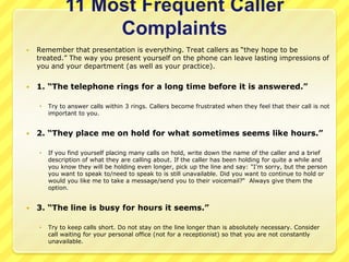 11 Most Frequent Caller
                  Complaints
   Remember that presentation is everything. Treat callers as “they hope to be
    treated.” The way you present yourself on the phone can leave lasting impressions of
    you and your department (as well as your practice).


   1. “The telephone rings for a long time before it is answered.”

       Try to answer calls within 3 rings. Callers become frustrated when they feel that their call is not
        important to you.


   2. “They place me on hold for what sometimes seems like hours.”

       If you find yourself placing many calls on hold, write down the name of the caller and a brief
        description of what they are calling about. If the caller has been holding for quite a while and
        you know they will be holding even longer, pick up the line and say: "I'm sorry, but the person
        you want to speak to/need to speak to is still unavailable. Did you want to continue to hold or
        would you like me to take a message/send you to their voicemail?“ Always give them the
        option.


   3. “The line is busy for hours it seems.”

       Try to keep calls short. Do not stay on the line longer than is absolutely necessary. Consider
        call waiting for your personal office (not for a receptionist) so that you are not constantly
        unavailable.
 
