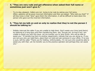    4. "They are very rude and get offensive when asked their full name or
    sometimes just won't give it."

       Try to stay pleasant. Callers are not trying to be rude by asking your full name.
        Often, patients will be given incorrect information and then are asked: "Who told you that?" If
        all they know is that "Jane" gave them the information, it will be difficult to track down the
        person who gave out the incorrect information.


   5. "They let me talk on and on only to realize that they're not the person I
    should be talking to."

       Politely interrupt the caller if you are unable to help them. Don't waste your time (and theirs)
        by listening to a long story and then transferring them. Say "Excuse me, sir/ma'm but I am
        unable to assist you with this issue. Let me transfer you to Jane Smith, who will be able to
        assist you." If transferring them to another department, indicate that you are doing so. If you
        are not sure who can help them, place them on hold and ask someone in your office. If no one
        is sure, tell the caller "Thank you for holding. Unfortunately, I'm not sure who would be able to
        assist you with that. Let me transfer you to the practice operator and perhaps they can assist
        you."
 