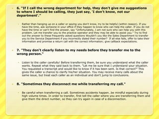    6. “If I call the wrong department for help, they don't give me suggestions
    to where I should be calling, they just say, „I don't know, not our
    department‟.”

       Rather than hanging up on a caller or saying you don't know, try to be helpful (within reason). If you
        have the time, ask someone in your office if they happen to know who can help the caller. If you do not
        have the time or can't find the answer, say "Unfortunately, I am not sure who can help you with this
        problem. Let me transfer you to the practice operator and they may be able to assist you." Try to find
        out the answer to these frequently asked questions Wouldn't you like the Sales Department to transfer
        you to the Service Department if you incorrectly dialed their number? If all else fails, offer to take their
        information and promise a return call with the correct information; give callback expectations.


   7. "They don't clearly listen to my needs before they transfer me to the
    wrong person."

       Listen to the caller carefully! Before transferring them, be sure you understand what the caller
        wants. Repeat what they said back to them. "Let me be sure that I understand your situation.
        You requested a transcript and would like to know if it has been sent. Is that correct?" This
        gives the caller a chance to clarify his/her situation. You may receive many calls about the
        same issue, but treat each caller as an individual and don't jump to conclusions.


   8. "Sometimes they disconnect me while transferring my call."

       Be careful when transferring a call. Sometimes accidents happen…be mindful especially during
        high volume times. In order to transfer, first tell the caller where you are transferring them and
        give them the direct number, so they can try again in case of a disconnection.
 