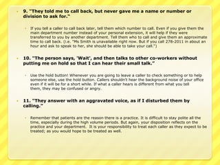    9. "They told me to call back, but never gave me a name or number or
    division to ask for.“

       If you tell a caller to call back later, tell them which number to call. Even if you give them the
        main department number instead of your personal extension, it will help if they were
        transferred to you by another department. Tell them who to call and give them an approximate
        time to call back. (i.e. "Ms Smith is unavailable right now. But if you call 278-2011 in about an
        hour and ask to speak to her, she should be able to take your call.“)


   10. "The person says, 'Wait', and then talks to other co-workers without
    putting me on hold so that I can hear their small talk.”

       Use the hold button! Whenever you are going to leave a caller to check something or to help
        someone else, use the hold button. Callers shouldn't hear the background noise of your office
        even if it will be for a short while. If what a caller hears is different from what you tell
        them, they may be confused or angry.


   11. "They answer with an aggravated voice, as if I disturbed them by
    calling.”

       Remember that patients are the reason there is a practice. It is difficult to stay polite all the
        time, especially during the high volume periods. But again, your disposition reflects on the
        practice and your department. It is your responsibility to treat each caller as they expect to be
        treated; as you would hope to be treated as well.
 