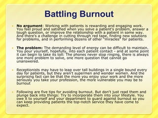Battling Burnout
   No argument: Working with patients is rewarding and engaging work.
    You feel proud and satisfied when you solve a patient's problem, answer a
    tough question, or improve the relationship with a patient in some way.
    And there's a challenge in cutting through red tape, finding new solutions
    for problems, and in performing dozens of other "miracles" for patients.

   The problem: The demanding level of energy can be difficult to maintain.
    You pour yourself, hopefully, into each patient contact - and at some point
    it can begin to take its toll: The phones never stop ringing, there is always
    one more problem to solve, one more question that cannot go
    unanswered.

   Receptionists may have to leap over tall buildings in a single bound every
    day for patients, but they aren't supermen and wonder women. And the
    surprising fact can be that the more you enjoy your work and the more
    seriously you take your profession, the more vulnerable you may be to
    burnout

   Following are five tips for avoiding burnout. But don't just read them and
    plunge back into things: Try to incorporate them into your lifestyle. You
    owe it to yourself and your department to guard against burnout so you
    can keep providing patients the top-notch service they have come to
    expect.
 