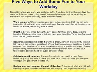 Five Ways to Add Some Fun to Your
                  Workday
   No matter where you work, you probably suffer from time to time through days that
    seem as if they're never going to end. You can lighten your spirits by adding an
    element of fun to your workday. Here are some ideas:

     Work in a perk. When you plan your day, include one item that you can look
      forward to - lunch with your best friend, your favorite candy bar at the afternoon
      break, or a brisk, refreshing walk at noon.

     Breathe. Several times during the day, pause for three slow, deep, relaxing
      breaths. This helps clear your mind and calm your thoughts. Throw in a few good
      stretches for good measure.

     Keep stress relievers on hand. During a break, perform a fun activity that will
      let you rest the serious, logical part of your brain. A computer puzzle, or a quick
      game of "shooting hoops" in your wastebasket using a wadded-up sheet of scrap
      paper can rejuvenate your energy level. You might even want to keep your
      favorite joke book on hand for super-stressful times.

     Celebrate small victories. Throw a five-minute party with a treat from
      home, or quickly write out a thank you note for a coworker. Both you and your
      colleague will get a much-needed lift.

     Review your successes at the end of the day. Think about what you did well.
      Dwelling on your mistakes and failures will magnify their importance unfairly.
 