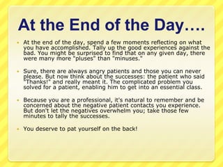 At the End of the Day….
   At the end of the day, spend a few moments reflecting on what
    you have accomplished. Tally up the good experiences against the
    bad. You might be surprised to find that on any given day, there
    were many more "pluses" than "minuses."

   Sure, there are always angry patients and those you can never
    please. But now think about the successes: the patient who said
    "Thanks!" and really meant it. The complicated problem you
    solved for a patient, enabling him to get into an essential class.

   Because you are a professional, it's natural to remember and be
    concerned about the negative patient contacts you experience.
    But don't let the negatives overwhelm you; take those few
    minutes to tally the successes.

   You deserve to pat yourself on the back!
 