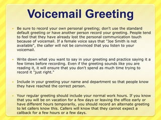 Voicemail Greeting
   Be sure to record your own personal greeting; don't use the standard
    default greeting or have another person record your greeting. People tend
    to feel that they have already lost the personal communication touch
    because of voicemail. If a female voice says that "Joe Smith is not
    available", the caller will not be convinced that you listen to your
    voicemail.

   Write down what you want to say in your greeting and practice saying it a
    few times before recording. Even if the greeting sounds like you are
    reading it, it will ensure that you don't spend as much time trying to
    record it "just right."

   Include in your greeting your name and department so that people know
    they have reached the correct person.

   Your regular greeting should include your normal work hours. If you know
    that you will be on vacation for a few days or leaving the office early or
    have different hours temporarily, you should record an alternate greeting
    to let callers know this. Callers will know that they cannot expect a
    callback for a few hours or a few days.
 