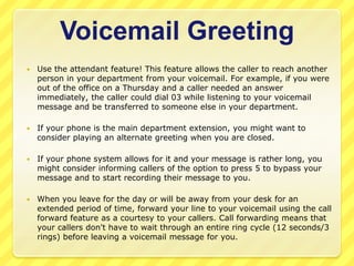 Voicemail Greeting
   Use the attendant feature! This feature allows the caller to reach another
    person in your department from your voicemail. For example, if you were
    out of the office on a Thursday and a caller needed an answer
    immediately, the caller could dial 03 while listening to your voicemail
    message and be transferred to someone else in your department.

   If your phone is the main department extension, you might want to
    consider playing an alternate greeting when you are closed.

   If your phone system allows for it and your message is rather long, you
    might consider informing callers of the option to press 5 to bypass your
    message and to start recording their message to you.

   When you leave for the day or will be away from your desk for an
    extended period of time, forward your line to your voicemail using the call
    forward feature as a courtesy to your callers. Call forwarding means that
    your callers don't have to wait through an entire ring cycle (12 seconds/3
    rings) before leaving a voicemail message for you.
 