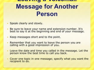 Leaving a Voicemail
        Message for Another
              Person
   Speak clearly and slowly.

   Be sure to leave your name and extension number. It's
    best to say it at the beginning and end of your message.

   Keep messages short and to the point.

   Remember that you want to leave the person you are
    calling with a good impression of you.

   Leave the date and time you called in the message. Let the
    person know the best time to call you back.

   Cover one topic in one message; specify what you want the
    recipient to do.
 