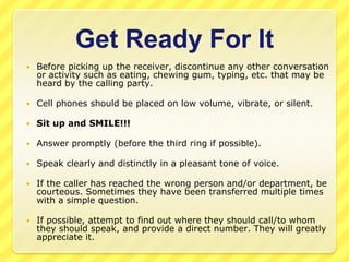 Get Ready For It
   Before picking up the receiver, discontinue any other conversation
    or activity such as eating, chewing gum, typing, etc. that may be
    heard by the calling party.

   Cell phones should be placed on low volume, vibrate, or silent.

   Sit up and SMILE!!!

   Answer promptly (before the third ring if possible).

   Speak clearly and distinctly in a pleasant tone of voice.

   If the caller has reached the wrong person and/or department, be
    courteous. Sometimes they have been transferred multiple times
    with a simple question.

   If possible, attempt to find out where they should call/to whom
    they should speak, and provide a direct number. They will greatly
    appreciate it.
 