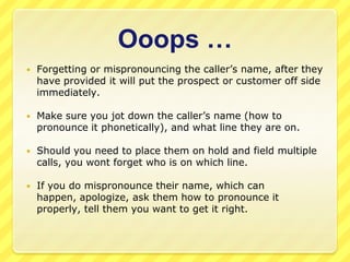 Ooops …
   Forgetting or mispronouncing the caller’s name, after they
    have provided it will put the prospect or customer off side
    immediately.

   Make sure you jot down the caller’s name (how to
    pronounce it phonetically), and what line they are on.

   Should you need to place them on hold and field multiple
    calls, you wont forget who is on which line.

   If you do mispronounce their name, which can
    happen, apologize, ask them how to pronounce it
    properly, tell them you want to get it right.
 