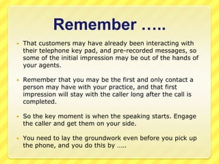 Remember …..That customers may have already been interacting with their telephone key pad, and pre-recorded messages, so some of the initial impression may be out of the hands of your agents.Remember that you may be the first and only contact a person may have with your practice, and that first impression will stay with the caller long after the call is completed. So the key moment is when the speaking starts. Engage the caller and get them on your side.You need to lay the groundwork even before you pick up the phone, and you do this by …..