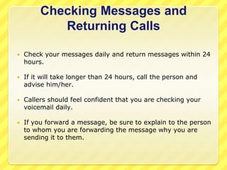 If not, return to the caller and apologize for the inconvenience; offer to take a written message with promise of a return call. Taking MessagesBe prepared with pen and message slip when you answer the phone.When taking messages be sure to ask for: Caller's name (ask the caller for correct spelling)Caller's phone number and/or extension (including area code)Repeat the message to the caller.Be sure to fill in the date, time, and your initials.Place the message slip in the called party's inbox or in a conspicuous place in their office, such as their chair.Don't forget that you can transfer them to voicemail instead of taking a paper message, but don't forget to ask, "Would you like me to transfer you to ______'s voicemail?" Do not assume that the caller would rather go to voicemail. Always ask first.