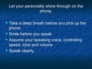 Let your personality shine through on the
phone.
 Take a deep breath before you pick up the
phone
 Smile before you speak
 Assume your speaking voice, controlling
speed, tone and volume
 Speak clearly,
 