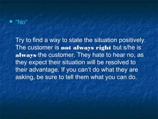  “No”
Try to find a way to state the situation positively.
The customer is not always right but s/he is
always the customer. They hate to hear no, as
they expect their situation will be resolved to
their advantage. If you can’t do what they are
asking, be sure to tell them what you can do.
 
