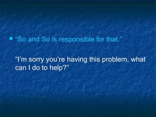  “So and So is responsible for that.”
“I’m sorry you’re having this problem, what
can I do to help?”
 