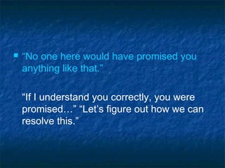  “No one here would have promised you
anything like that.”
“If I understand you correctly, you were
promised…” “Let’s figure out how we can
resolve this.”
 
