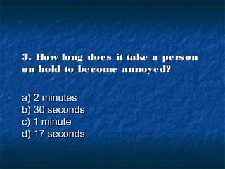 3. How long does it take a person3. How long does it take a person
on hold to become annoyed?on hold to become annoyed?
a) 2 minutesa) 2 minutes
b) 30 secondsb) 30 seconds
c) 1 minutec) 1 minute
d) 17 secondsd) 17 seconds
 