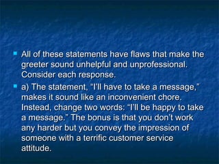  All of these statements have flaws that make theAll of these statements have flaws that make the
greeter sound unhelpful and unprofessional.greeter sound unhelpful and unprofessional.
Consider each response.Consider each response.
 a) The statement, “I’ll have to take a message,”a) The statement, “I’ll have to take a message,”
makes it sound like an inconvenient chore.makes it sound like an inconvenient chore.
Instead, change two words: “I’ll be happy to takeInstead, change two words: “I’ll be happy to take
a message.” The bonus is that you don’t worka message.” The bonus is that you don’t work
any harder but you convey the impression ofany harder but you convey the impression of
someone with a terrific customer servicesomeone with a terrific customer service
attitude.attitude.
 